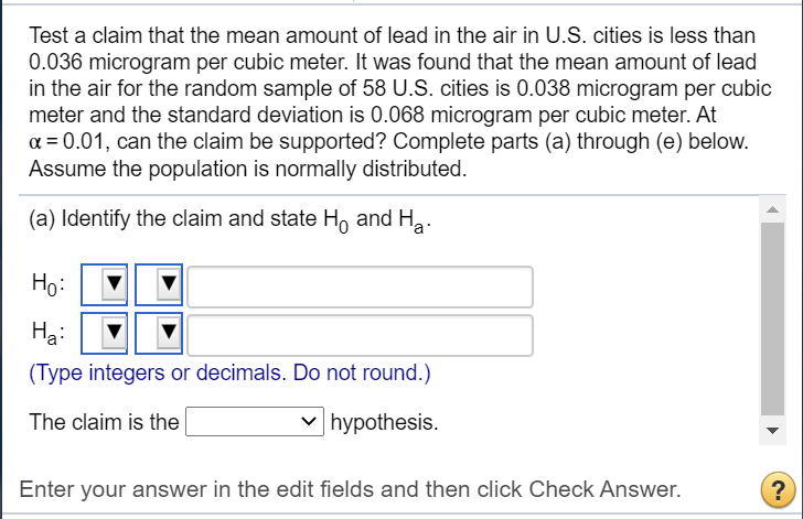 a = 0.01, can the claim be supported? Complete parts (a) throu
Assume the population is normally distributed.
(a) Identify the claim and state H, and Ha.
Ho:
Ha:
(Type integers or decimals. Do not round.)
The claim is the
hynothesis
