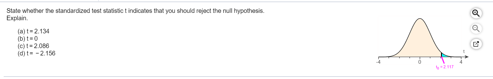 State whether the standardized test statistic t indicates that you should reject the null hypothesis.
Explain.
(a) t=2.134
(b) t= 0
(c) t=2.086
(d) t= - 2.156
