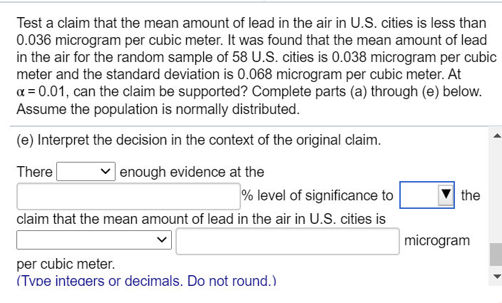 Test a claim that the mean amount of lead in the air in U.S. cities is less than
0.036 microgram per cubic meter. It was found that the mean amount of lead
in the air for the random sample of 58 U.S. cities is 0.038 microgram per cubic
meter and the standard deviation is 0.068 microgram per cubic meter. At
a = 0.01, can the claim be supported? Complete parts (a) through (e) below.
Assume the population is normally distributed.
(e) Interpret the decision in the context of the original claim.
There
v enough evidence at the
% level of significance to
the
claim that the mean amount of lead in the air in U.S. cities is
microgram
per cubic meter.
(Tvpe inteaers or decimals. Do not round.)
