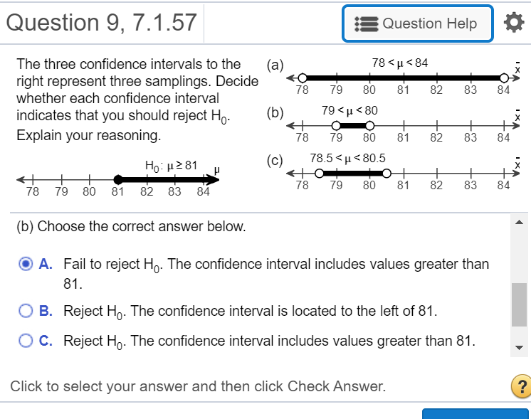 The three confidence intervals to the
78 <µ< 84
(a)
right represent three samplings. Decide
whether each confidence interval
indicates that you should reject Ho.
78
79
80
81
82
83
84
79 <µ < 80
+
81
(b)
Explain your reasoning.
+
83
78
79
80
82
84
(c)
78.5< μ< 80.5
Ho: H281
78
79
80
+
81
82
83
84
78 79 80 81 82 83 84
(b) Choose the correct answer below.
O A. Fail to reject Ho. The confidence interval includes values greater than
81.
B. Reject Ho. The confidence interval is located to the left of 81.
C. Reject Hn. The confidence interval includes values greater than 81.
