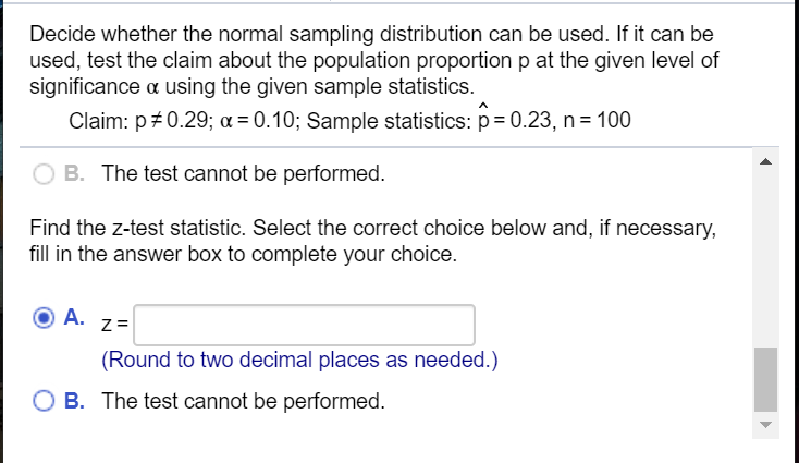 Decide whether the normal sampling distribution can be used. If it can be
used, test the claim about the population proportion p at the given level of
significance a using the given sample statistics.
Claim: p 0.29; a = 0.10; Sample statistics: p= 0.23, n= 100
B. The test cannot be performed.
Find the z-test statistic. Select the correct choice below and, if necessary,
fill in the answer box to complete your choice.
A. z=
(Round to two decimal places as needed.)
O B. The test cannot be performed.
