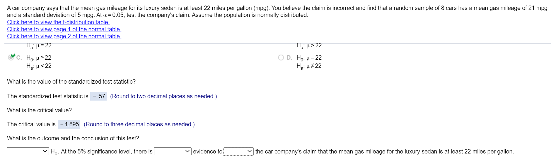 A car company says that the mean gas mileage for its luxury sedan is at least 22 miles per gallon (mpg). You believe the claim is incorrect and find that a random sample of 8 cars has a mean gas mileage of 21 m
and a standard deviation of 5 mpg. At a = 0.05, test the company's claim. Assume the population is normally distributed.
Click here to view the t-distribution table.
Click here to view page 1 of the normal table.
Click here to view page 2 of the normal table.
HgiH=22
Hzi H> 22
C. H: μ2 22
Hai µ<22
Ο D. H μ = 2
Hai u#22
What is the value of the standardized test statistic?
The standardized test statistic is -.57. (Round to two decimal places as needed.)
