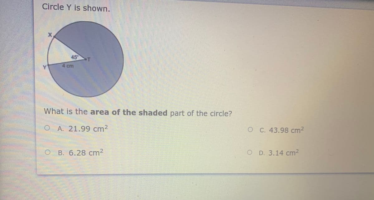 Circle Y is shown.
45
Y
4 cm
What is the area of the shaded part of the circle?
A. 21.99 cm2
O C. 43.98 cm2
B. 6.28 cm2
O D. 3.14 cm2
