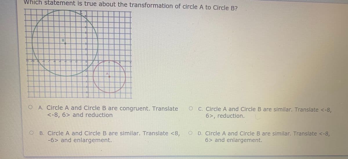 Which statement is true about the transformation of circle A to Circle B?
BI
O A. Circle A and Circle B are congruent. Translate
<-8, 6> and reduction
OC. Circle A and Circle B are similar. Translate <-8,
6>, reduction.
B. Circle A and Circle B are similar. Translate <8,
-6> and enlargement.
O D. Circle A and Circle B are similar. Translate <-8,
6> and enlargement.
