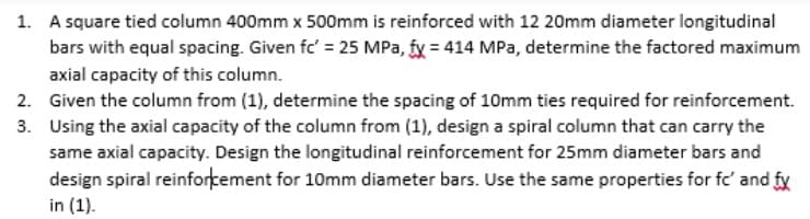 1. A square tied column 400mm x 500mm is reinforced with 12 20mm diameter longitudinal
bars with equal spacing. Given fc' = 25 MPa, fy = 414 MPa, determine the factored maximum
axial capacity of this column.
2. Given the column from (1), determine the spacing of 10mm ties required for reinforcement.
3. Using the axial capacity of the column from (1), design a spiral column that can carry the
same axial capacity. Design the longitudinal reinforcement for 25mm diameter bars and
design spiral reinfortement for 10mm diameter bars. Use the same properties for fc' and fy
in (1).
