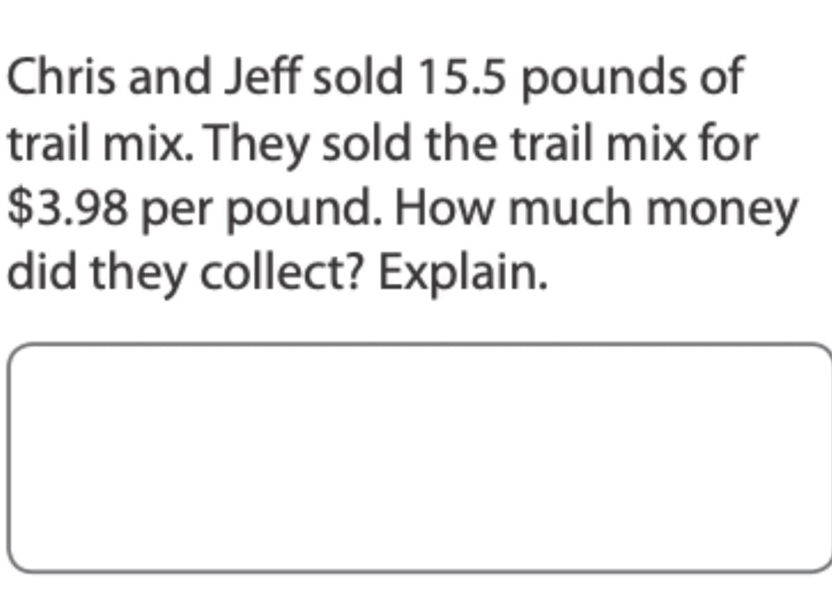Chris and Jeff sold 15.5 pounds of
trail mix. They sold the trail mix for
$3.98 per pound. How much money
did they collect? Explain.
