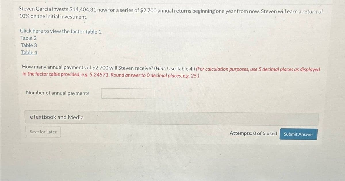 Steven Garcia invests $14,404.31 now for a series of $2,700 annual returns beginning one year from now. Steven will earn a return of
10% on the initial investment.
Click here to view the factor table 1.
Table 2
Table 3
Table 4
How many annual payments of $2,700 will Steven receive? (Hint: Use Table 4.) (For calculation purposes, use 5 decimal places as displayed
in the factor table provided, e.g. 5.24571. Round answer to O decimal places, e.g. 25.)
Number of annual payments
eTextbook and Media
Save for Later
Attempts: 0 of 5 used
Submit Answer