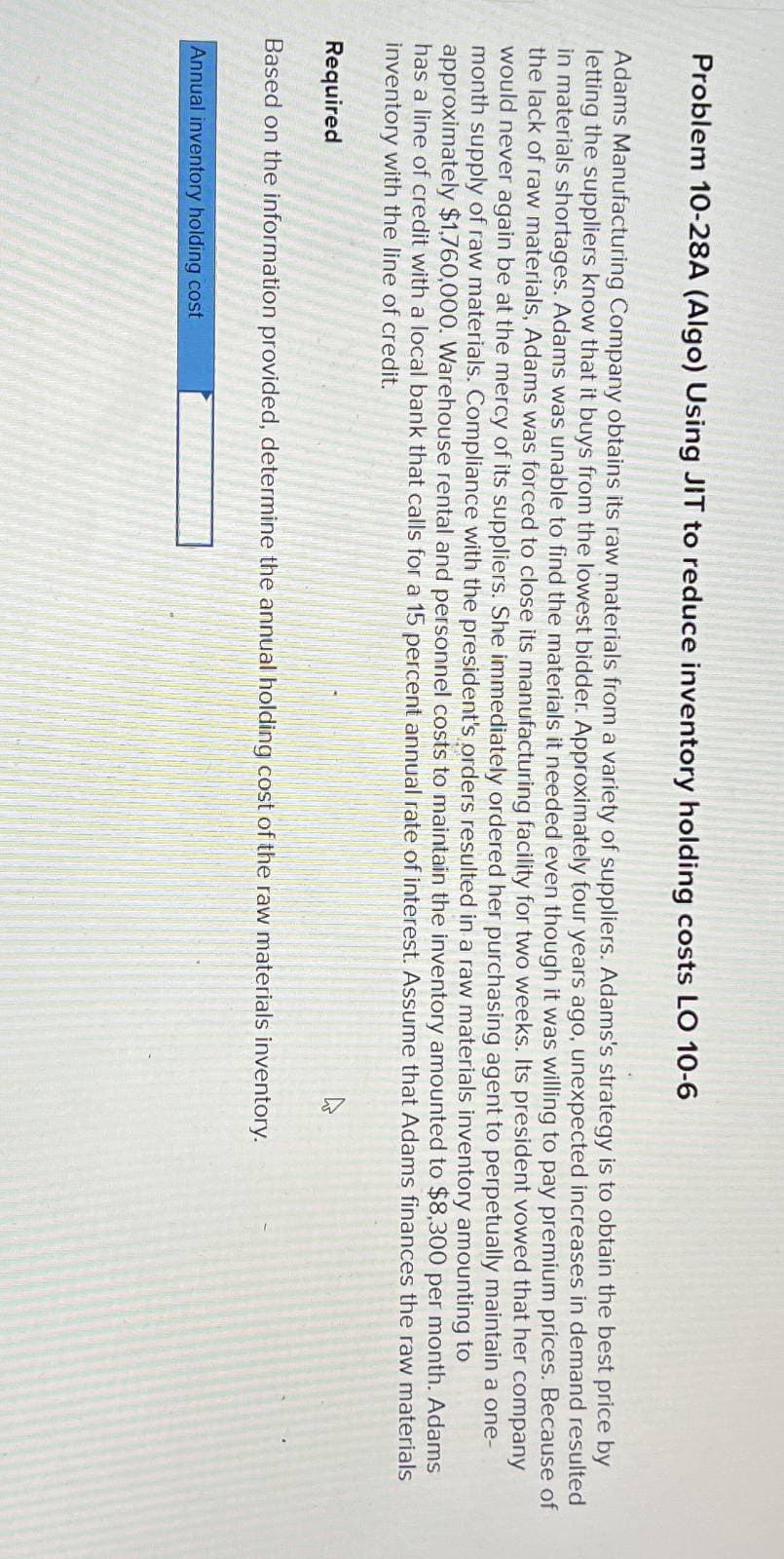 Problem 10-28A (Algo) Using JIT to reduce inventory holding costs LO 10-6
Adams Manufacturing Company obtains its raw materials from a variety of suppliers. Adams's strategy is to obtain the best price by
letting the suppliers know that it buys from the lowest bidder. Approximately four years ago, unexpected increases in demand resulted
in materials shortages. Adams was unable to find the materials it needed even though it was willing to pay premium prices. Because of
the lack of raw materials, Adams was forced to close its manufacturing facility for two weeks. Its president vowed that her company
would never again be at the mercy of its suppliers. She immediately ordered her purchasing agent to perpetually maintain a one-
month supply of raw materials. Compliance with the president's orders resulted in a raw materials inventory amounting to
approximately $1,760,000. Warehouse rental and personnel costs to maintain the inventory amounted to $8,300 per month. Adams
has a line of credit with a local bank that calls for a 15 percent annual rate of interest. Assume that Adams finances the raw materials
inventory with the line of credit.
Required
Based on the information provided, determine the annual holding cost of the raw materials inventory.
Annual inventory holding cost