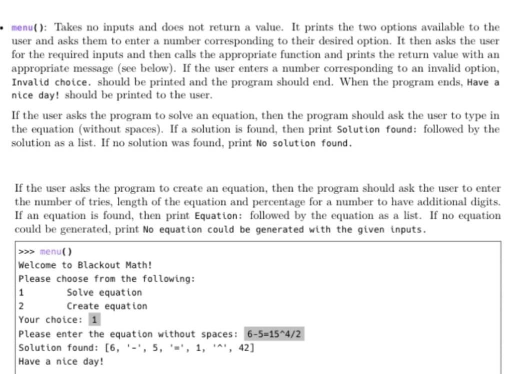 • menu(): Takes no inputs and does not return a value. It prints the two options available to the
user and asks them to enter a number corresponding to their desired option. It then asks the user
for the required inputs and then calls the appropriate function and prints the return value with an
appropriate message (see below). If the user enters a number corresponding to an invalid option,
Invalid choice. should be printed and the program should end. When the program ends, Have a
nice day! should be printed to the user.
If the user asks the program to solve an equation, then the program should ask the user to type in
the equation (without spaces). If a solution is found, then print Solution found: followed by the
solution as a list. If no solution was found, print No solution found.
If the user asks the program to create an equation, then the program should ask the user to enter
the number of tries, length of the equation and percentage for a number to have additional digits.
If an equation is found, then print Equation: followed by the equation as a list. If no equation
could be generated, print No equat ion could be generated with the given inputs.
>>> menu()
Welcome to Blackout Math!
Please choose from the following:
Solve equation
Create equation
1
Your choice: 1
Please enter the equation without spaces: 6-5-15^4/2
Solution found: [6, '-', 5, '=', 1, '^', 42]
Have a nice day!
