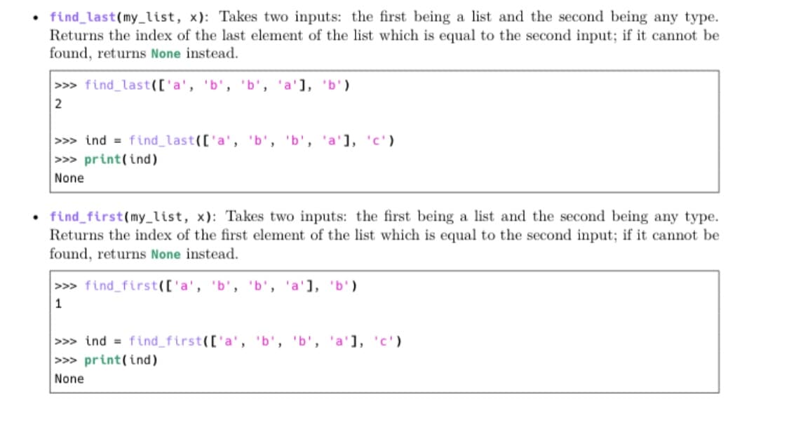 • find_last(my_list, x): Takes two inputs: the first being a list and the second being any type.
Returns the index of the last element of the list which is equal to the second input; if it cannot be
found, returns None instead.
>>> find_last(['a', 'b', 'b', 'a'], 'b')
>>> ind = find_last(['a', 'b', 'b', 'a'], 'c')
>> print(ind)
None
• find_first(my_list, x): Takes two inputs: the first being a list and the second being any type.
Returns the index of the first element of the list which is equal to the second input; if it cannot be
found, returns None instead.
>> find_first(['a', 'b', 'b', 'a'], 'b')
1
>>> ind = find_first(['a', 'b', 'b', 'a'], 'c')
>>> print(ind)
None
