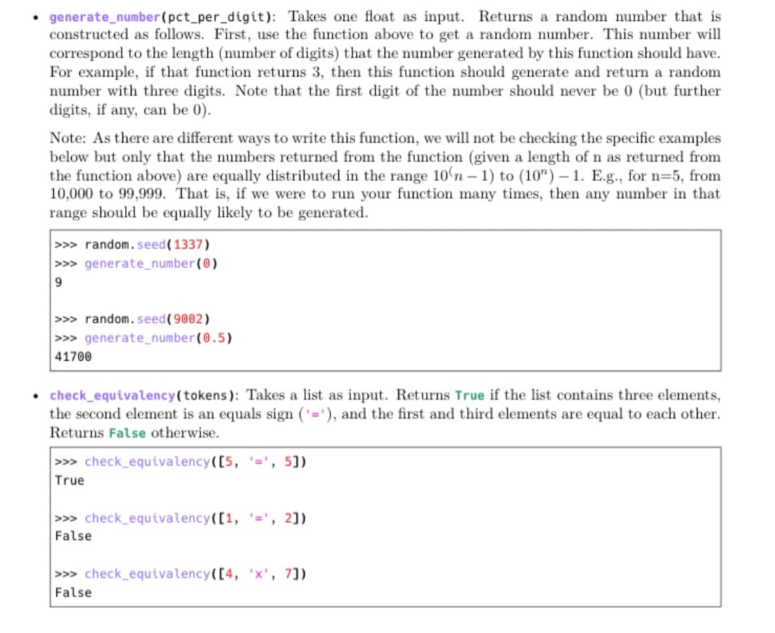 • generate_number(pct_per_digit): Takes one float as input. Returns a random number that is
constructed as follows. First, use the function above to get a random number. This number will
correspond to the length (number of digits) that the number generated by this function should have.
For example, if that function returns 3, then this function should generate and return a random
number with three digits. Note that the first digit of the number should never be 0 (but further
digits, if any, can be 0).
Note: As there are different ways to write this function, we will not be checking the specific examples
below but only that the numbers returned from the function (given a length of n as returned from
the function above) are equally distributed in the range 10'n – 1) to (10") – 1. E.g., for n=5, from
10,000 to 99,999. That is, if we were to run your function many times, then any number in that
range should be equally likely to be generated.
-
>>> random. seed(1337)
>>> generate_number(0)
>>> random. seed(9002)
>>> generate_number(0.5)
41700
• check_equivalency(tokens): Takes a list as input. Returns True if the list contains three elements,
the second element is an equals sign ('='), and the first and third elements are equal to each other.
Returns False otherwise.
>>> check_equivalency([5, '=', 5])
True
>>> check_equivalency([1, =', 2])
False
>>> check_equivalency([4, 'x', 7])
False
