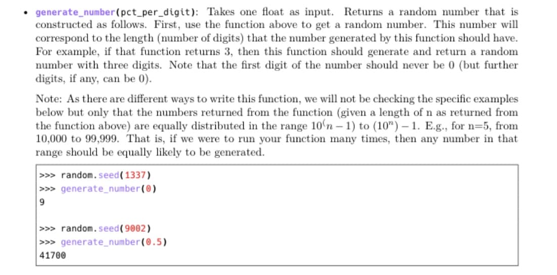 • generate_number(pct_per_digit): Takes one float as input. Returns a random number that is
constructed as follows. First, use the function above to get a random number. This number will
correspond to the length (number of digits) that the number generated by this function should have.
For example, if that function returns 3, then this function should generate and return a random
number with three digits. Note that the first digit of the number should never be 0 (but further
digits, if any, can be 0).
Note: As there are different ways to write this function, we will not be checking the specific examples
below but only that the numbers returned from the function (given a length of n as returned from
the function above) are equally distributed in the range 10'n – 1) to (10") – 1. E.g., for n=5, from
10,000 to 99,999. That is, if we were to run your function many times, then any number in that
range should be equally likely to be generated.
-
>>> random. seed(1337)
>>> generate_number(0)
>>> random. seed(9002)
>>> generate_number(0.5)
41700
