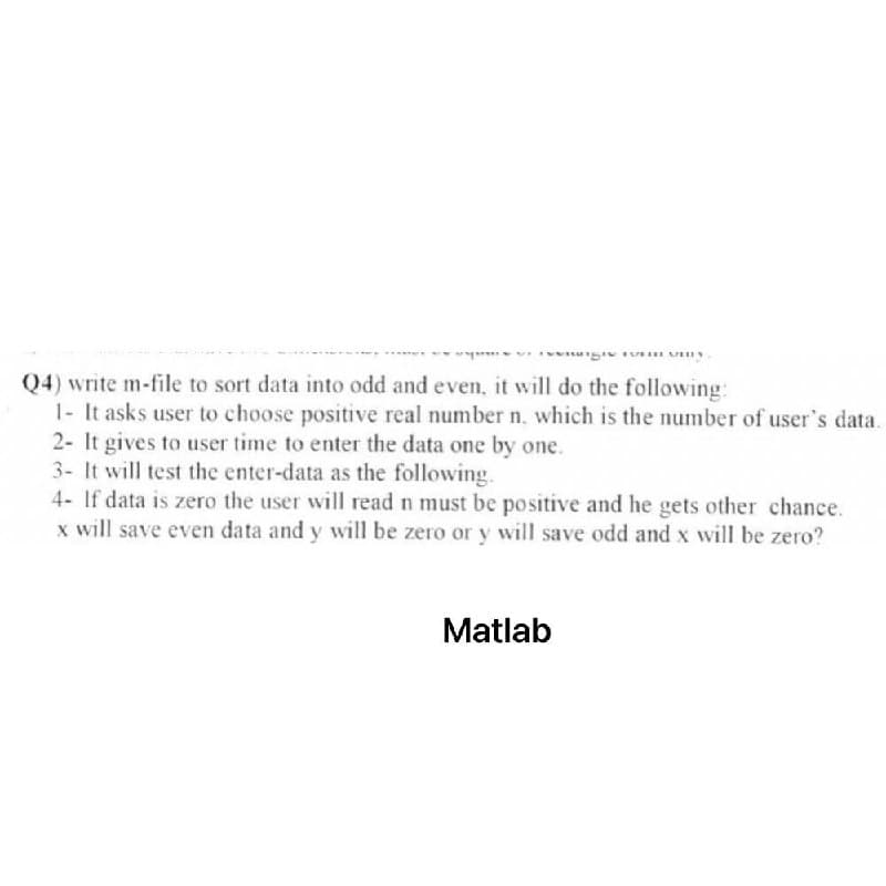 Q4) write m-file to sort data into odd and even, it will do the following:
1- It asks user to choose positive real number n. which is the number of user's data.
2- It gives to user time to enter the data one by one.
3- It will test the enter-data as the following.
4- If data is zero the user will read n must be positive and he gets other chance.
x will save even data and y will be zero or y will save odd and x will be zero?
Matlab