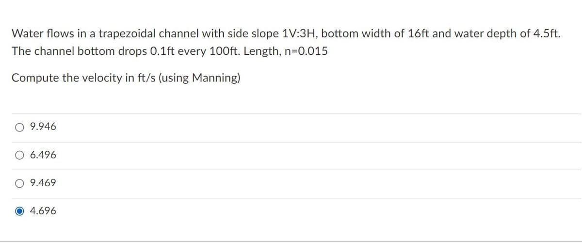 Water flows in a trapezoidal channel with side slope 1V:3H, bottom width of 16ft and water depth of 4.5ft.
The channel bottom drops 0.1ft every 100ft. Length, n=0.015
Compute the velocity in ft/s (using Manning)
9.946
6.496
O 9.469
O 4.696
