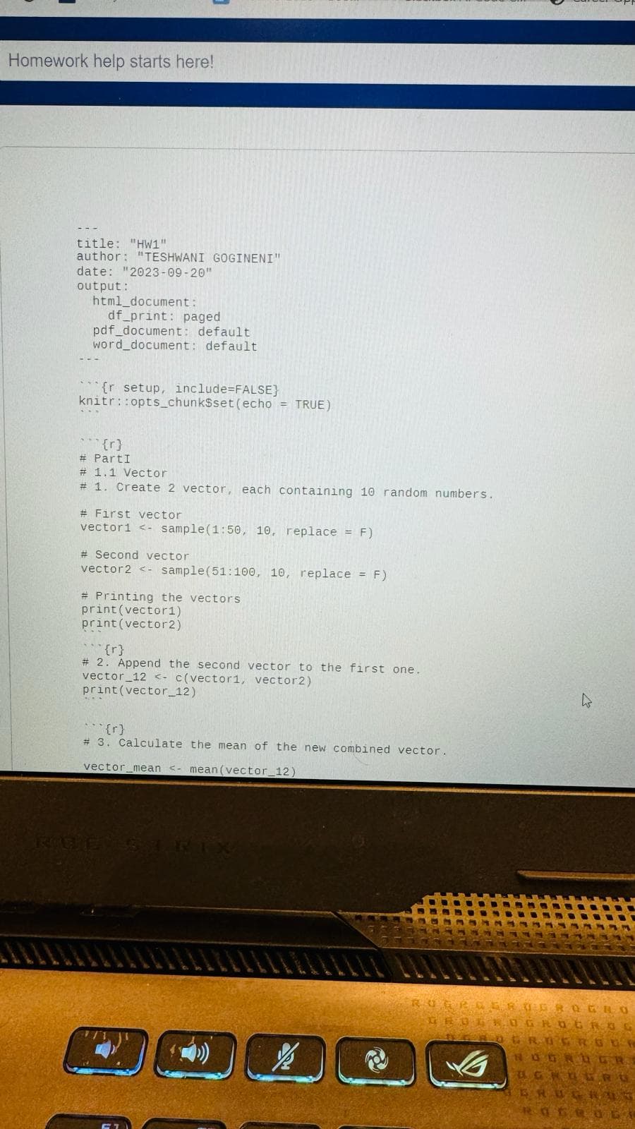 Homework help starts here!
title: "HW1"
author: "TESHWANI GOGINENI"
date: "2023-09-20"
output:
html_document:
df_print: paged
pdf_document: default
word_document: default
{r setup, include-FALSE}
knitr::opts_chunk$set(echo = TRUE)
(r)
PartI
#
# 1.1 Vector
# 1. Create 2 vector, each containing 10 random numbers.
# First vector
vector1 <- sample(1:50, 10, replace = F)
# Second vector
vector2 <- sample (51:100, 10, replace = F)
# Printing the vectors
print (vector1)
print (vector2)
{r}
# 2. Append the second vector to the first one.
vector_12 <-c(vector1, vector2)
print (vector_12)
(r)
# 3. Calculate the mean of the new combined vector.
vector_mean <- mean (vector_12)
RUE'S TEIX
27
ROGRAERUGBOGBO
GROLOGROGROG
SECO
BERO GROGRGUR
NOGNDGRE
UGNEGRU
ERUGR
ROGEOLO