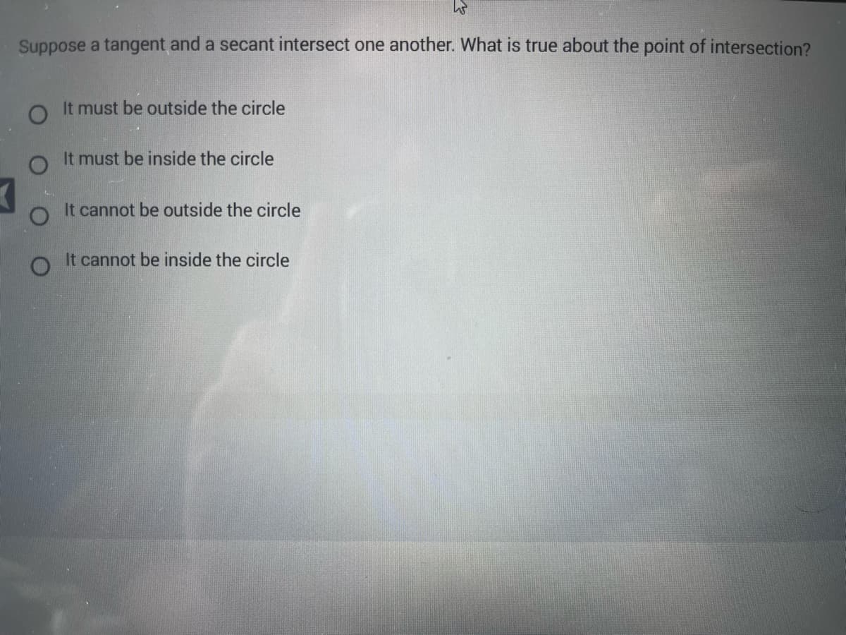 Suppose a tangent and a secant intersect one another. What is true about the point of intersection?
O
It must be outside the circle
It must be inside the circle
It cannot be outside the circle
W
It cannot be inside the circle