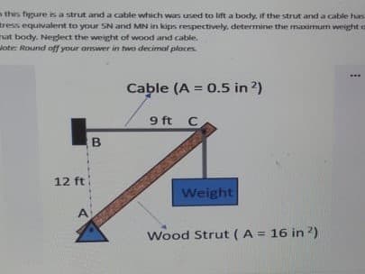 n this figure is a strut and a cable which was used to lift a body, if the strut and a cable has
tress equivalent to your SN and MN in kips respectively, determine the maimum weight a
at body. Nelect the weight of wood and cable.
Jote: Round off your answer in two decimal places.
...
Cable (A = 0.5 in 2)
%3D
9 ft C
12 ft
Weight
Wood Strut (A = 16 in ?)
