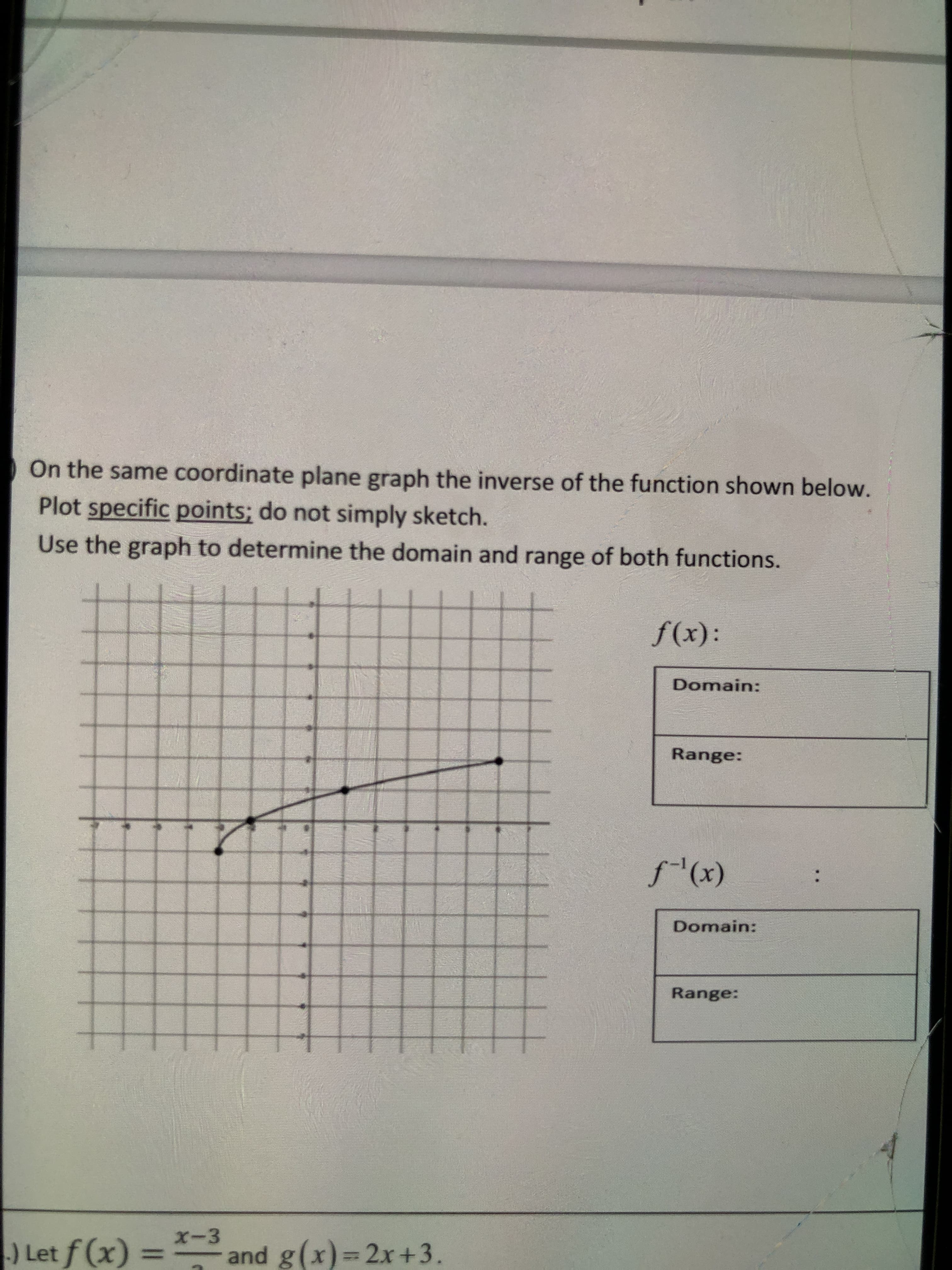 On the same coordinate plane graph the inverse of the function shown below.
Plot specific points; do not simply sketch.
Use the graph to determine the domain and range of both functions.
f(x):
Domain:
Range:
f(x)
Domain:
Range:
x-3
) Let f (x) = and g(x)= 2x+3.
