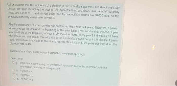 Let us assume that the incidence of a disease is two individuals per year. The direct costs per
person per year, including the cost of the patient's time, are 5,000 m.u. annual morbidity
costs are 4,000 m.u, and annual costs due to productivity losses are 10,000 m.u. All the
previous monetary values refer to year 1.
The life expectancy of a person who has contracted the illness is 4 years. Therefore, a person
who contracts the illness at the beginning of this year (year 1) will survive until the end of year
4 and will die at the beginning of year 5. On the other hand, every year 8 individuals will have
this iness and the annual mortality will be of 2 individuals (who caught the disease 4 years
agol. Premature death due to the liness represents a loss of 5 life years per individual. The
discount rate is 4%
Estimate total direct costs in year 1 using the prevalence approach.
Select one
Oa Total direct costs using the prevalence approach cannot be estimated with the
Information provided in this question.
Db 40,000 m.u
Oc 10,000 m.u.
Od 20,000 ma
