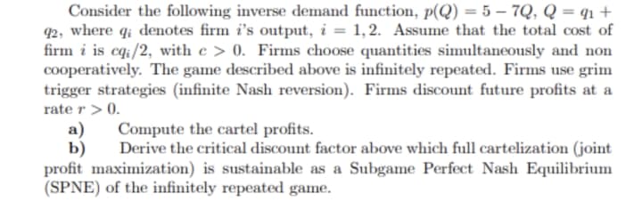 Consider the following inverse demand function, p(Q) = 5 – 7Q, Q = q1 +
92, where q; denotes firm i's output, i = 1,2. Assume that the total cost of
firm i is cq:/2, with e > 0. Firms choose quantities simultaneously and non
cooperatively. The game described above is infinitely repeated. Firms use grim
trigger strategies (infinite Nash reversion). Firms discount future profits at a
rate r > 0.
а)
b)
profit maximization) is sustainable as a Subgame Perfect Nash Equilibrium
(SPNE) of the infinitely repeated game.
Compute the cartel profits.
Derive the critical discount factor above which full cartelization (joint
