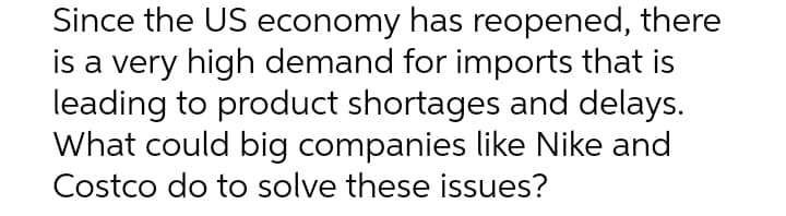 Since the US economy has reopened, there
is a very high demand for imports that is
leading to product shortages and delays.
What could big companies like Nike and
Costco do to solve these issues?
