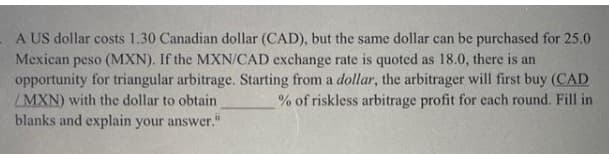 A US dollar costs 1.30 Canadian dollar (CAD), but the same dollar can be purchased for 25.0
Mexican peso (MXN). If the MXN/CAD exchange rate is quoted as 18.0, there is an
opportunity for triangular arbitrage. Starting from a dollar, the arbitrager will first buy (CAD
MXN) with the dollar to obtain
blanks and explain your answer."
% of riskless arbitrage profit for each round. Fill in
