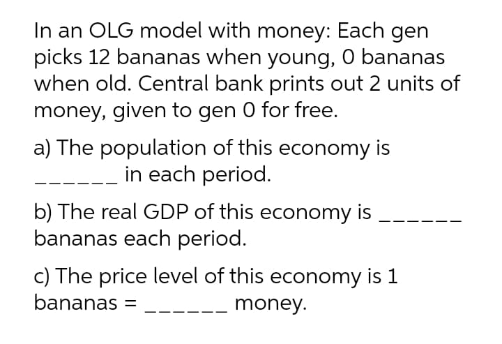 In an OLG model with money: Each gen
picks 12 bananas when young, 0 bananas
when old. Central bank prints out 2 units of
money, given to gen 0 for free.
a) The population of this economy is
in each period.
b) The real GDP of this economy is
bananas each period.
c) The price level of this economy is 1
bananas =
money.
