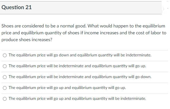 Question 21
Shoes are considered to be a normal good. What would happen to the equilibrium
price and equilibrium quantity of shoes if income increases and the cost of labor to
produce shoes increases?
O The equilibrium price will go down and equilibrium quantity will be indeterminate.
O The equilibrium price will be indeterminate and equilibrium quantity will go up.
O The equilibrium price will be indeterminate and equilibrium quantity will go down.
The equilibrium price will go up and equilibrium quantity will go up.
O The equilibrium price will go up and equilibrium quantity will be indeterminate.
