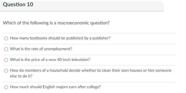 Question 10
Which of the following is a macroeconomic question?
O How many textbooks should be published by a publisher?
O What is the rate of unemployment?
O What is the price of a new 40-inch television?
O How do members of a household decide whether to clean their own houses or hire someone
else to do it?
O How much should English majors earn after college?
