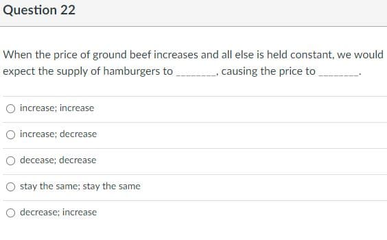 Question 22
When the price of ground beef increases and all else is held constant, we would
expect the supply of hamburgers to
causing the price to
O increase; increase
O increase; decrease
O decease; decrease
stay the same; stay the same
decrease; increase
