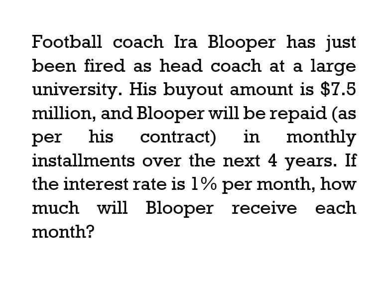 Football coach Ira Blooper has just
been fired as head coach at a large
university. His buyout amount is $7.5
million, and Blooper will be repaid (as
per his contract) in monthly
installments over the next 4 years. If
the interest rate is 1% per month, how
much will Blooper receive each
month?