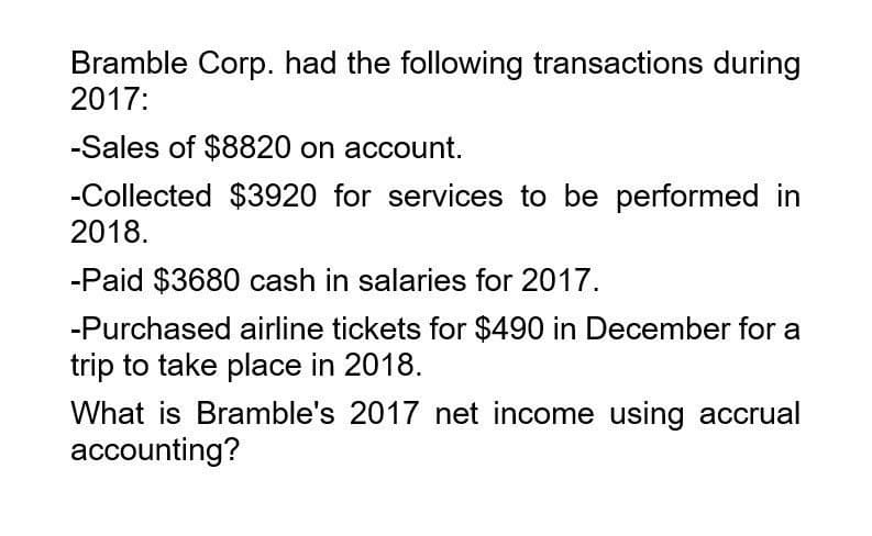 Bramble Corp. had the following transactions during
2017:
-Sales of $8820 on account.
-Collected $3920 for services to be performed in
2018.
-Paid $3680 cash in salaries for 2017.
-Purchased airline tickets for $490 in December for a
trip to take place in 2018.
What is Bramble's 2017 net income using accrual
accounting?