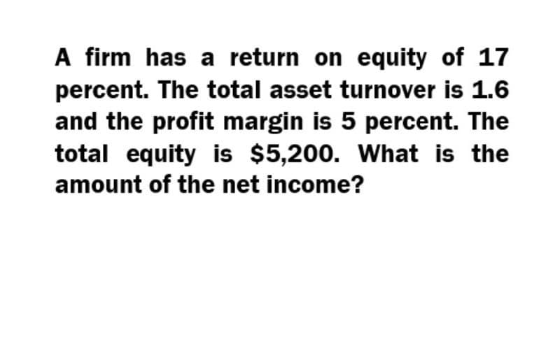 A firm has a return on equity of 17
percent. The total asset turnover is 1.6
and the profit margin is 5 percent. The
total equity is $5,200. What is the
amount of the net income?