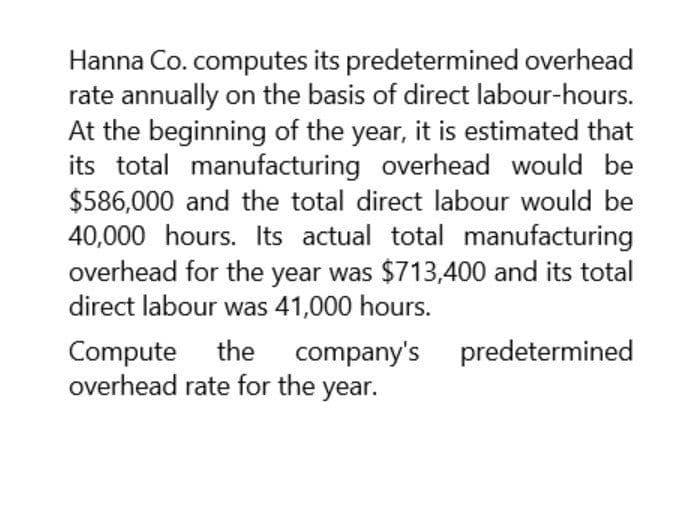 Hanna Co. computes its predetermined overhead
rate annually on the basis of direct labour-hours.
At the beginning of the year, it is estimated that
its total manufacturing overhead would be
$586,000 and the total direct labour would be
40,000 hours. Its actual total manufacturing
overhead for the year was $713,400 and its total
direct labour was 41,000 hours.
Compute the company's predetermined
overhead rate for the year.