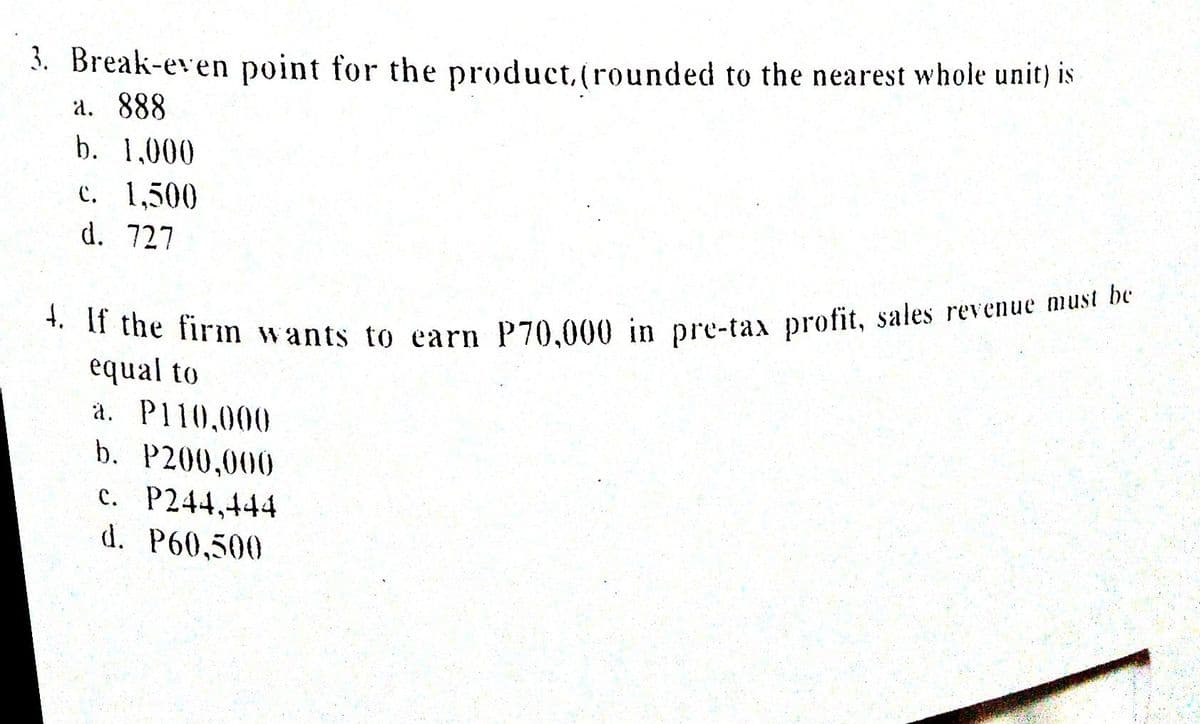 4. If the firım wants to earn P70,000 in pre-tax profit, sales revenue must be
3. Break-even point for the product,(rounded to the nearest whole unit) is
a. 888
b. 1,000
c. 1,500
d. 727
equal to
a. P110,000
b. P200,000
c. P244,444
d. P60,500
