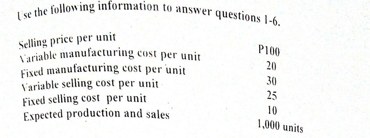 I se the following information to answer questions 1-6.
Selling price per unit
Luriable manufacturing cost per unit
Fixed manufacturing cost per unit
V'ariable selling cost per unit
Fixed selling cost per unit
Expected production and sales
P100
20
30
25
10
1,000 units
