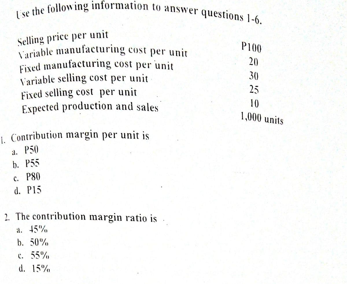 I'se the following information to answer questions 1-6.
Selling price per unit
Luriable manufacturing cost per unit
Fixed manufacturing cost per unit
V'ariable selling cost per unit
Fixed selling cost per unit
Expected production and sales
P100
20
30
25
10
1,000 units
1. Contribution margin per unit is
a. P50
b. P55
с. Р80
d. P15
2. The contribution margin ratio is
a. 45%
b. 50%
c. 55%
d. 15%

