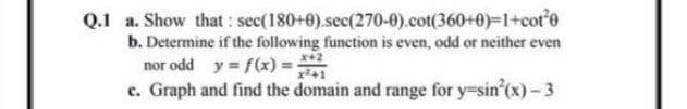 Q.1 a. Show that : sec(180+0).sec(270-0).cot(360+0)-1+cof0
b. Determine if the following function is even, odd or neither even
nor odd y = f(x) =
c. Graph and find the domain and range for y=sin'(x)- 3
