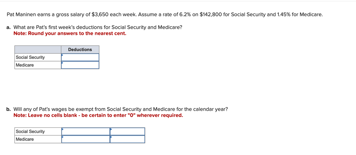 Pat Maninen earns a gross salary of $3,650 each week. Assume a rate of 6.2% on $142,800 for Social Security and 1.45% for Medicare.
a. What are Pat's first week's deductions for Social Security and Medicare?
Note: Round your answers to the nearest cent.
Social Security
Medicare
Deductions
b. Will any of Pat's wages be exempt from Social Security and Medicare for the calendar year?
Note: Leave no cells blank - be certain to enter "0" wherever required.
Social Security
Medicare