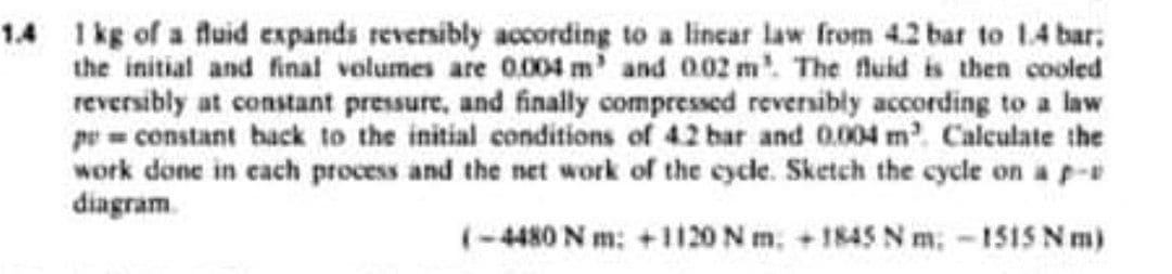 1.4 1kg of a fluid expands reversibly according to a lincar law from 4.2 bar to 14 bar;
the initial and final volumes are 0.004 m' and 002 m. The fluid is then cooled
reversibly at constant pressure, and finally compressed reversibly according to a law
pe= constant back to the initial conditions of 4.2 bar and 004 m. Calculate the
work done in cach process and the net work of the cycle. Sketch the cycle on a p-
diagram.
(-4480 N m: +1120N m, + 1845 N m, -15IS N m)
