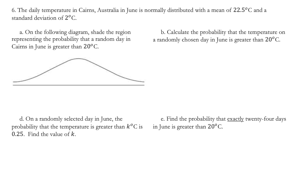 6. The daily temperature in Cairns, Australia in June is normally distributed with a mean of 22.5°C and a
standard deviation of 2°C.
a. On the following diagram, shade the region
representing the probability that a random day in
Cairns in June is greater than 20°C.
b. Calculate the probability that the temperature on
a randomly chosen day in June is greater than 20°C.
d. On a randomly selected day in June, the
probability that the temperature is greater than k°C is
e. Find the probability that exactly twenty-four days
in June is greater than 20°C.
0.25. Find the value of k.
