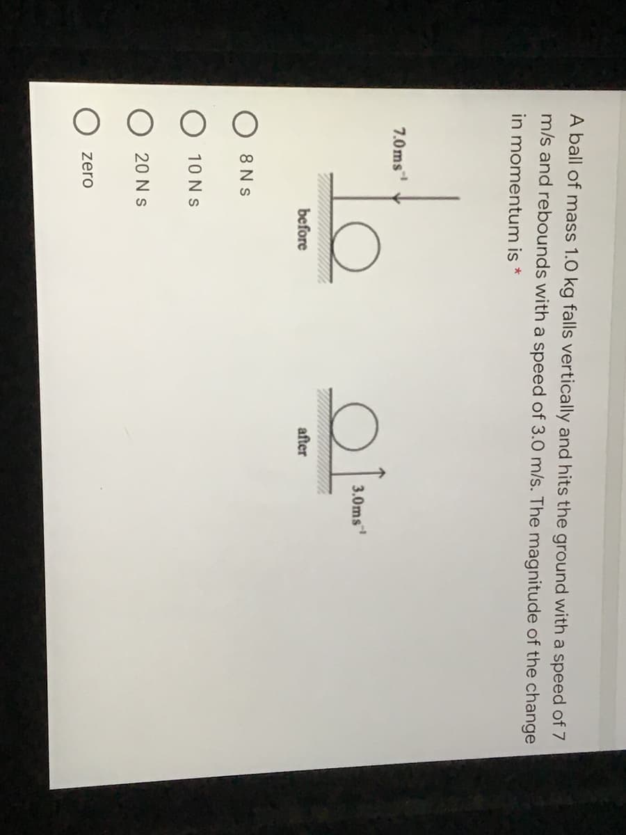 A ball of mass 1.0 kg falls vertically and hits the ground with a speed of 7
m/s and rebounds with a speed of 3.0 m/s. The magnitude of the change
in momentum is
7.0ms
3.0ms
before
after
8 N s
10 Ns
20 N s
zero
