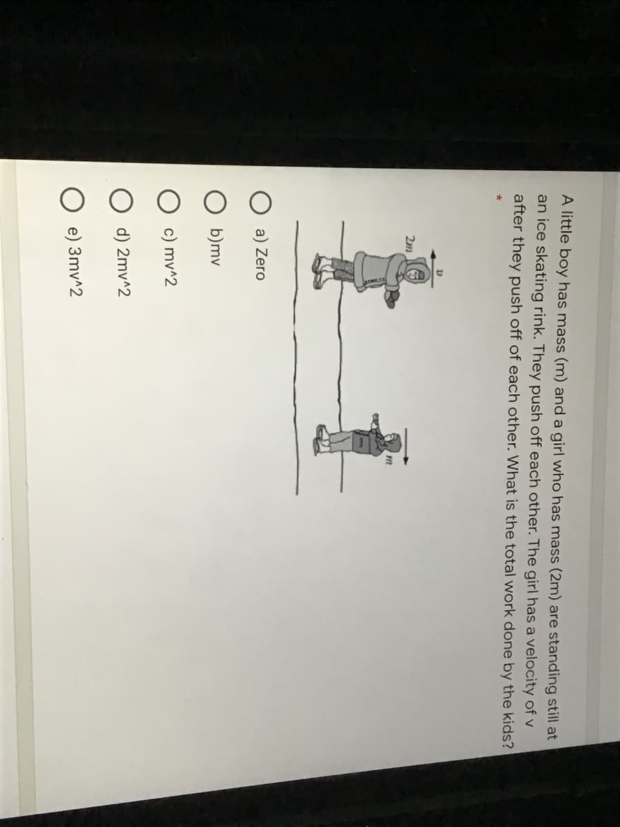 A little boy has mass (m) and a girl who has mass (2m) are standing still at
an ice skating rink. They push off each other. The girl has a velocity of v
after they push off of each other. What is the total work done by the kids?
2m
a) Zero
b)mv
c) mv^2
d) 2mv^2
e) 3mv^2
