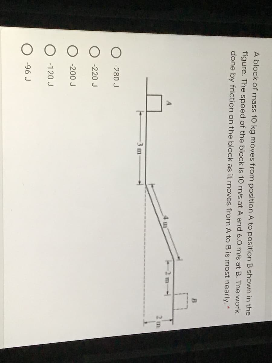 A block of mass 10 kg moves from position A to position B shown in the
figure. The speed of the block is 10 m/s at A and 6.0 m/s at B. The work
done by friction on the block as it moves from A to B is most nearly. *
4 m
2 m
3m
-280 J
-220 J
-200 J
-120 J
-96 J
