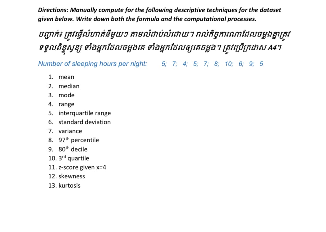 Directions: Manually compute for the following descriptive techniques for the dataset
given below. Write down both the formula and the computational processes.
vgnt (RttğniumášywI munimúnimWInniñgminmiansoybm(pt
egnişyaj sinyniunsoybıa sinynlaasajiaGyb i (Atyðtnchas A41
Number of sleeping hours per night:
5; 7; 4; 5; 7; 8; 10; 6; 9; 5
1. mean
2. median
3. mode
4. range
5. interquartile range
6. standard deviation
7. variance
8. 97th percentile
9. 80th decile
10. 3rd quartile
11. z-score given x=4
12. skewness
13. kurtosis
