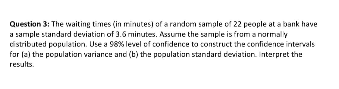 Question 3: The waiting times (in minutes) of a random sample of 22 people at a bank have
a sample standard deviation of 3.6 minutes. Assume the sample is from a normally
distributed population. Use a 98% level of confidence to construct the confidence intervals
for (a) the population variance and (b) the population standard deviation. Interpret the
results.
