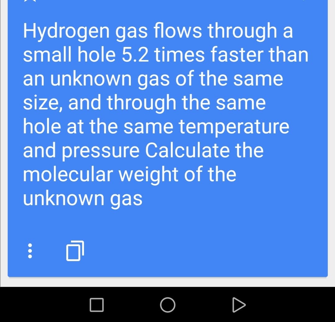 Hydrogen gas flows through a
small hole 5.2 times faster than
an unknown gas of the same
size, and through the same
hole at the same temperature
and pressure Calculate the
molecular weight of the
unknown gas
