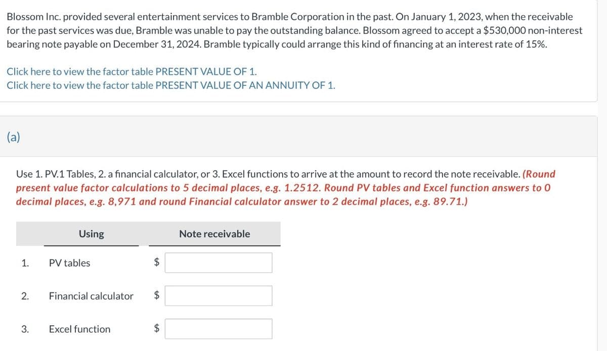 Blossom Inc. provided several entertainment services to Bramble Corporation in the past. On January 1, 2023, when the receivable
for the past services was due, Bramble was unable to pay the outstanding balance. Blossom agreed to accept a $530,000 non-interest
bearing note payable on December 31, 2024. Bramble typically could arrange this kind of financing at an interest rate of 15%.
Click here to view the factor table PRESENT VALUE OF 1.
Click here to view the factor table PRESENT VALUE OF AN ANNUITY OF 1.
(a)
Use 1. PV.1 Tables, 2. a financial calculator, or 3. Excel functions to arrive at the amount to record the note receivable. (Round
present value factor calculations to 5 decimal places, e.g. 1.2512. Round PV tables and Excel function answers to 0
decimal places, e.g. 8,971 and round Financial calculator answer to 2 decimal places, e.g. 89.71.)
1.
2.
3.
Using
PV tables
$
Financial calculator $
Excel function
+A
$
Note receivable