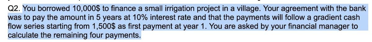 Q2. You borrowed 10,000$ to finance a small irrigation project in a village. Your agreement with the bank
was to pay the amount in 5 years at 10% interest rate and that the payments will follow a gradient cash
flow series starting from 1,500$ as first payment at year 1. You are asked by your financial manager to
calculate the remaining four payments.