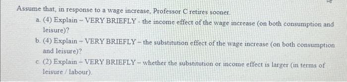 Assume that, in response to a wage increase, Professor C retires sooner.
a. (4) Explain -VERY BRIEFLY- the income effect of the wage increase (on both consumption and
leisure)?
b. (4) Explain - VERY BRIEFLY- the substitution effect of the wage increase (on both consumption
and leisure)?
c. (2) Explain - VERY BRIEFLY- whether the substitution or income effect is larger (in terms of
leisure / labour).